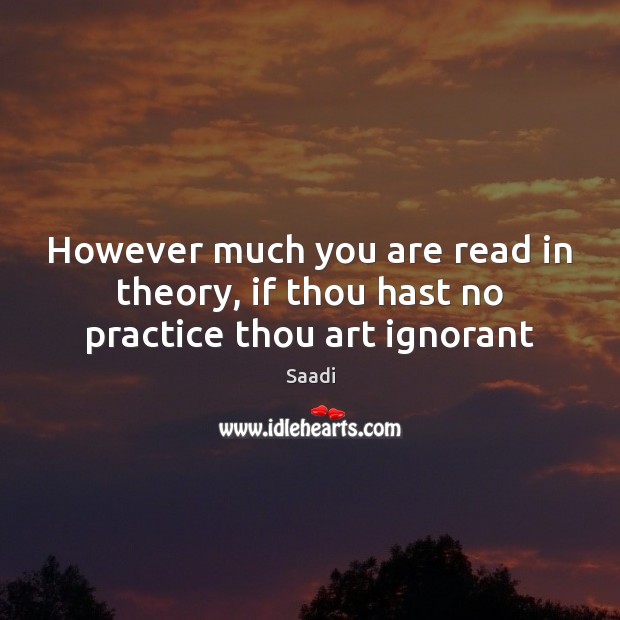 However much you are read in theory, if thou hast no practice thou art ignorant Saadi Picture Quote