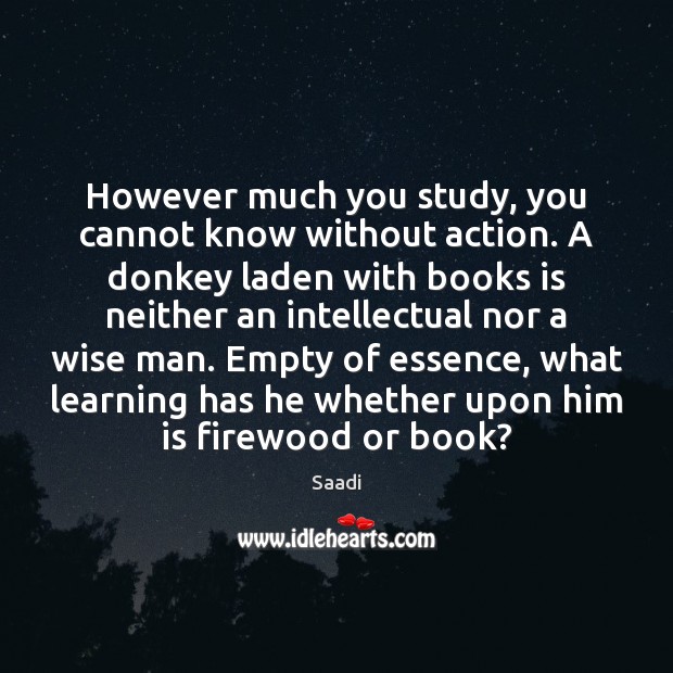 However much you study, you cannot know without action. A donkey laden Saadi Picture Quote