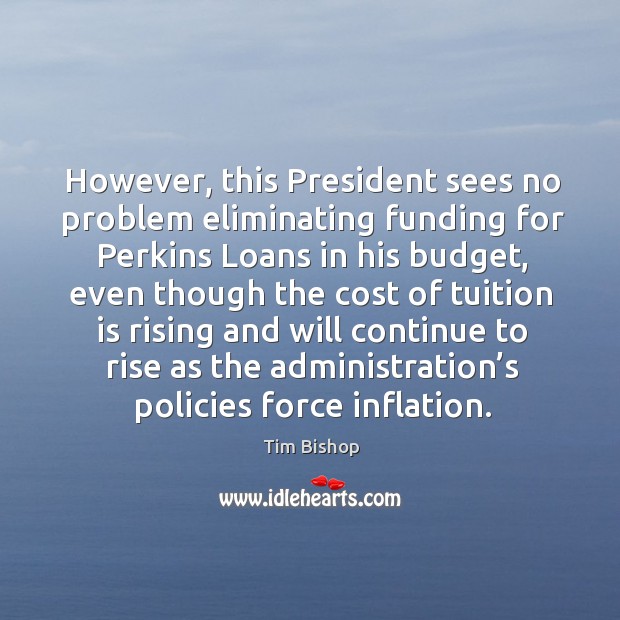 However, this president sees no problem eliminating funding for perkins loans in his budget Tim Bishop Picture Quote