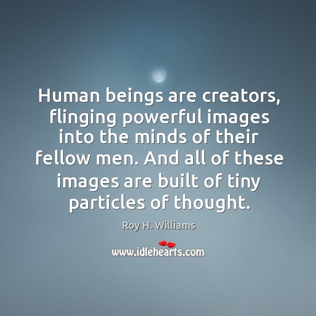 Human beings are creators, flinging powerful images into the minds of their fellow men. 