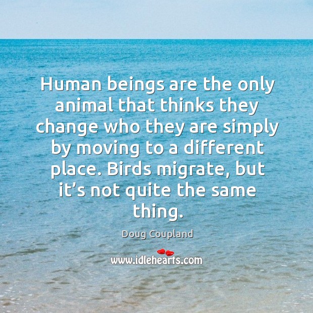 Human beings are the only animal that thinks they change who they are simply by moving to a different place. Doug Coupland Picture Quote