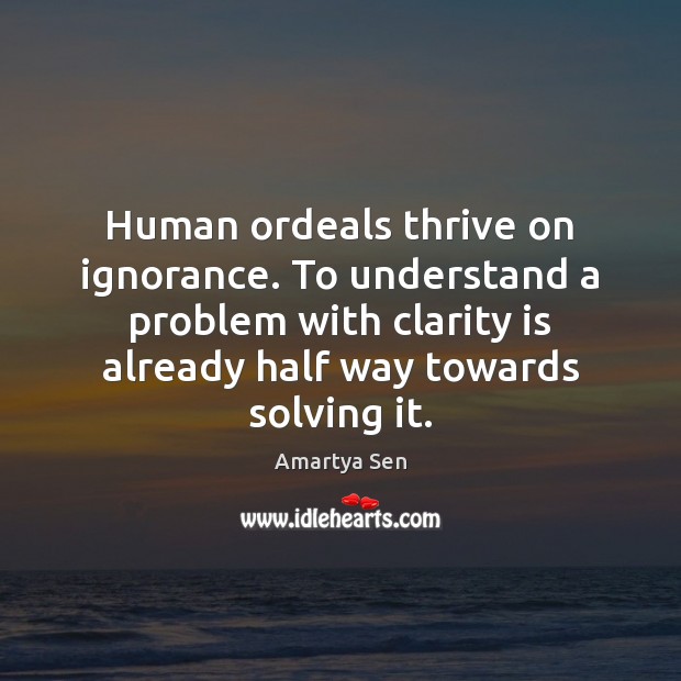 Human ordeals thrive on ignorance. To understand a problem with clarity is Amartya Sen Picture Quote