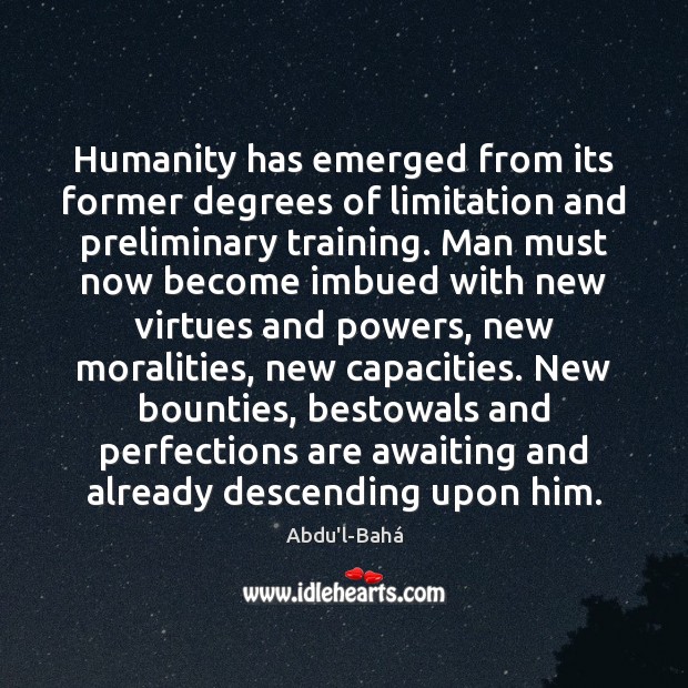 Humanity has emerged from its former degrees of limitation and preliminary training. Abdu’l-Bahá Picture Quote