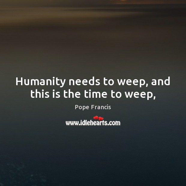 Humanity needs to weep, and this is the time to weep, Pope Francis Picture Quote