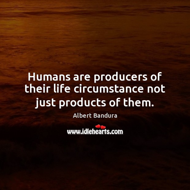 Humans are producers of their life circumstance not just products of them. 