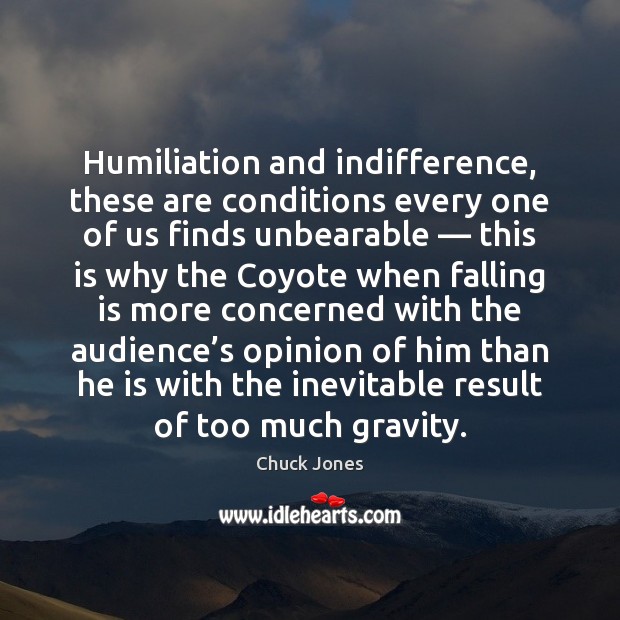 Humiliation and indifference, these are conditions every one of us finds unbearable — 