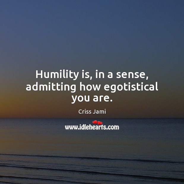 Humility is, in a sense, admitting how egotistical you are. 