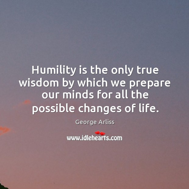 Humility is the only true wisdom by which we prepare our minds for all the possible changes of life. George Arliss Picture Quote
