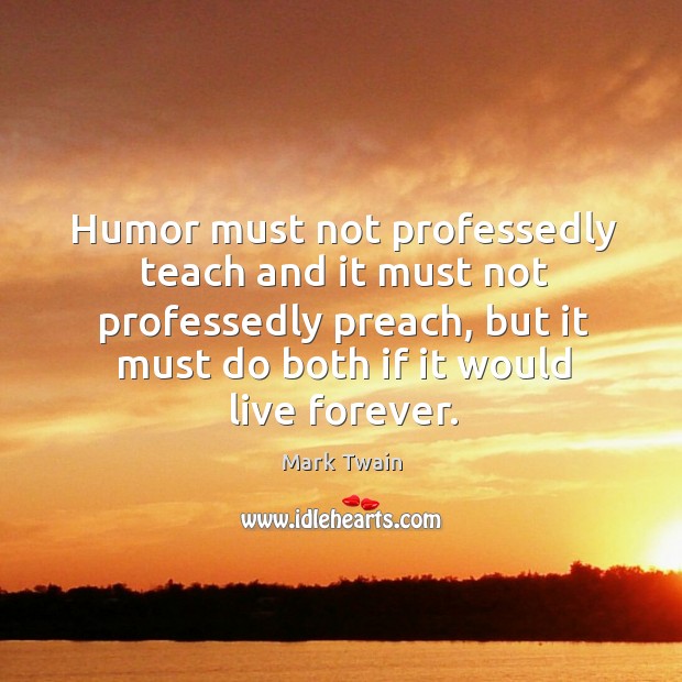 Humor must not professedly teach and it must not professedly preach, but it must do both if it would live forever. Mark Twain Picture Quote