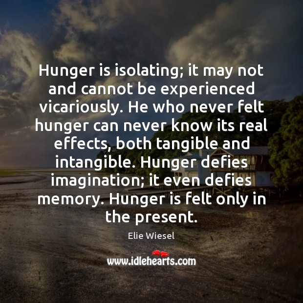 Hunger is isolating; it may not and cannot be experienced vicariously. He Elie Wiesel Picture Quote
