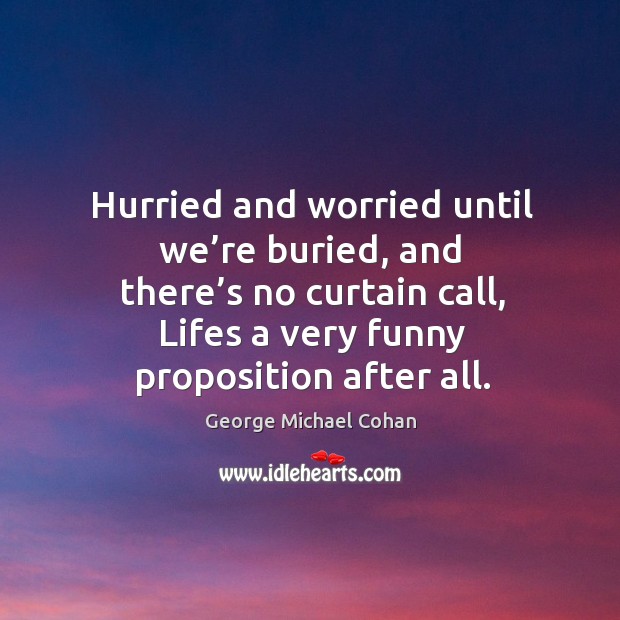 Hurried and worried until we’re buried, and there’s no curtain call, lifes a very funny proposition after all. George Michael Cohan Picture Quote