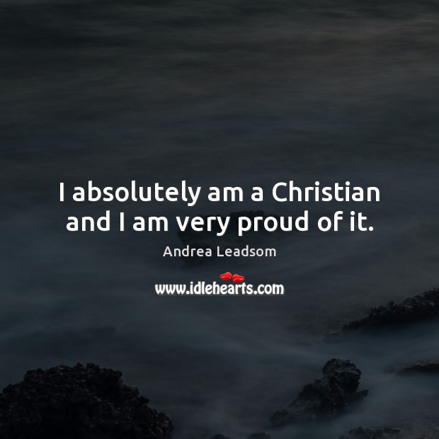 I absolutely am a Christian and I am very proud of it. Andrea Leadsom Picture Quote