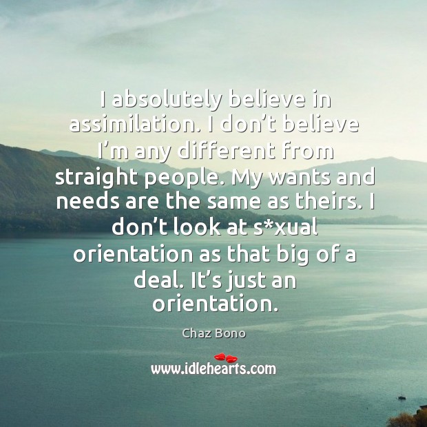 I absolutely believe in assimilation. I don’t believe I’m any different from straight people. Chaz Bono Picture Quote