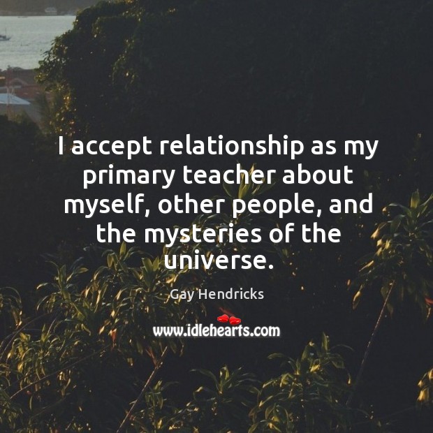I accept relationship as my primary teacher about myself, other people, and the mysteries of the universe. Gay Hendricks Picture Quote
