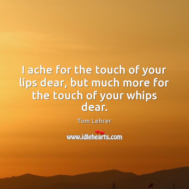 I ache for the touch of your lips dear, but much more for the touch of your whips dear. Tom Lehrer Picture Quote