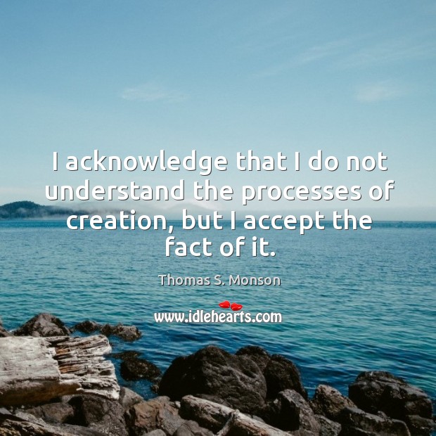 I acknowledge that I do not understand the processes of creation, but I accept the fact of it. Thomas S. Monson Picture Quote