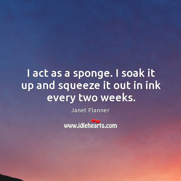 I act as a sponge. I soak it up and squeeze it out in ink every two weeks. Janet Flanner Picture Quote