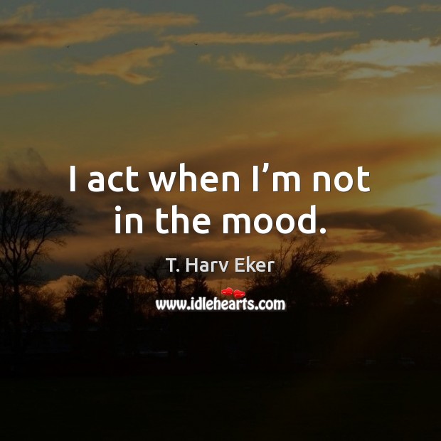 I act when I’m not in the mood. T. Harv Eker Picture Quote