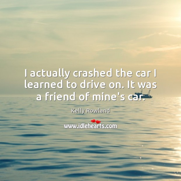 I actually crashed the car I learned to drive on. It was a friend of mine’s car. Image