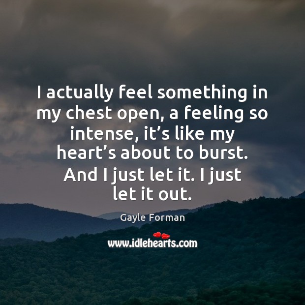 I actually feel something in my chest open, a feeling so intense, Gayle Forman Picture Quote