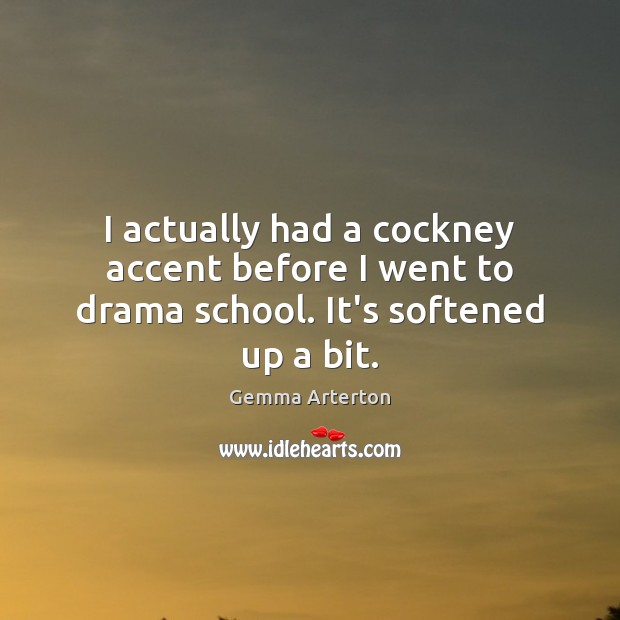 I actually had a cockney accent before I went to drama school. It’s softened up a bit. Image