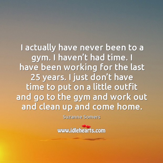 I actually have never been to a gym. I haven’t had time. I have been working for the last 25 years. Image