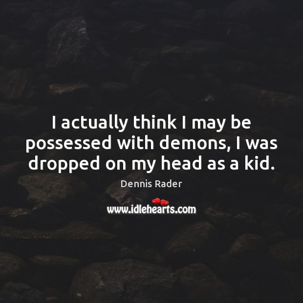 I actually think I may be possessed with demons, I was dropped on my head as a kid. Image