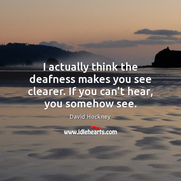 I actually think the deafness makes you see clearer. If you can’t hear, you somehow see. David Hockney Picture Quote