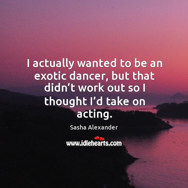 I actually wanted to be an exotic dancer, but that didn’t work out so I thought I’d take on acting. Sasha Alexander Picture Quote