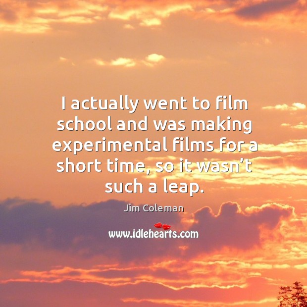 I actually went to film school and was making experimental films for a short time, so it wasn’t such a leap. Jim Coleman Picture Quote