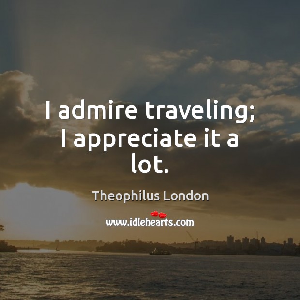 I admire traveling; I appreciate it a lot. Theophilus London Picture Quote