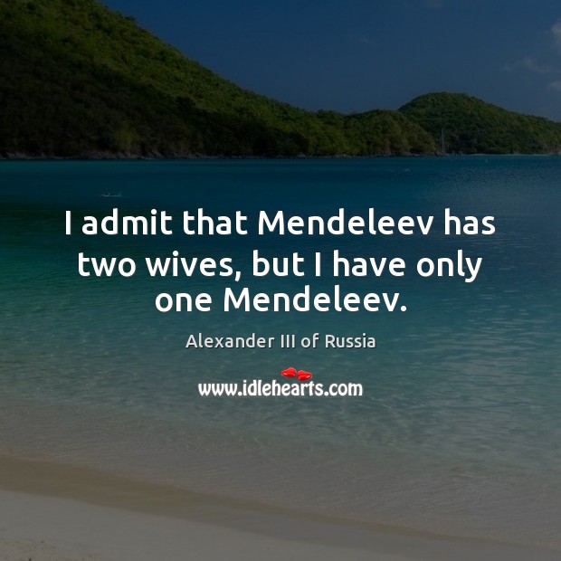 I admit that Mendeleev has two wives, but I have only one Mendeleev. Alexander III of Russia Picture Quote