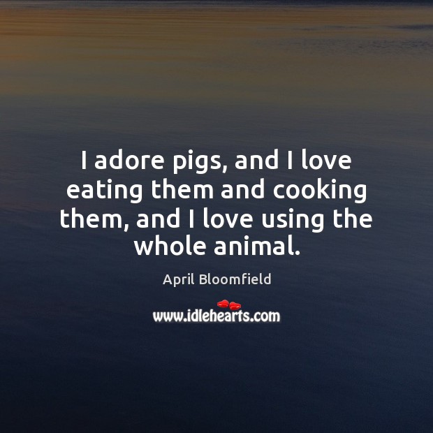 I adore pigs, and I love eating them and cooking them, and I love using the whole animal. April Bloomfield Picture Quote