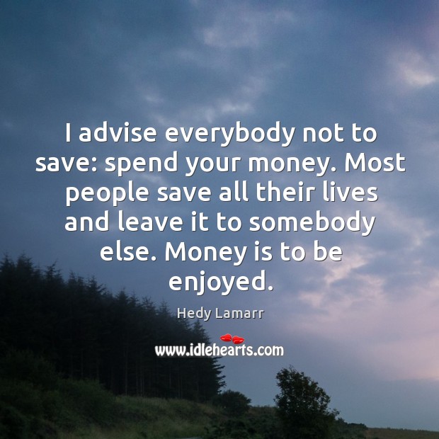 I advise everybody not to save: spend your money. Image