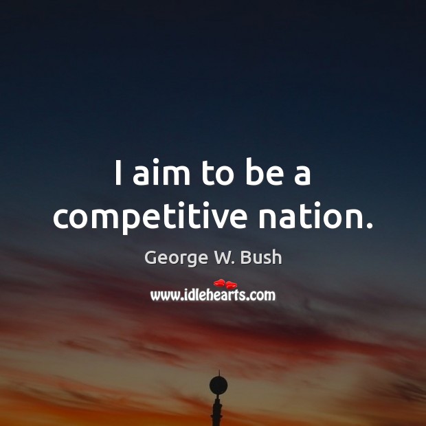 I aim to be a competitive nation. George W. Bush Picture Quote