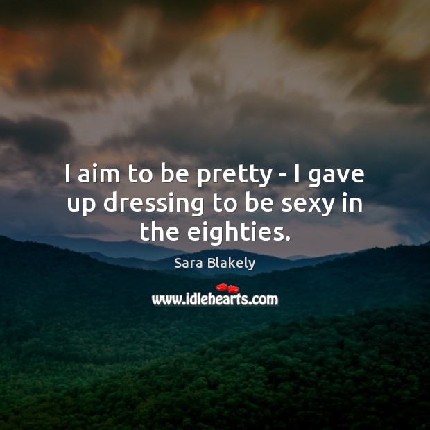 I aim to be pretty – I gave up dressing to be sexy in the eighties. Sara Blakely Picture Quote