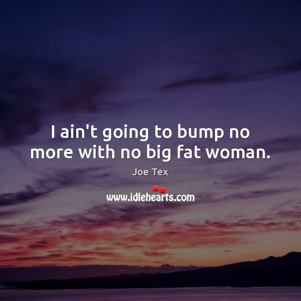 I ain’t going to bump no more with no big fat woman. Joe Tex Picture Quote