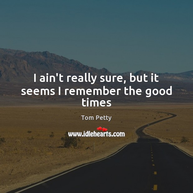 I ain’t really sure, but it seems I remember the good times Tom Petty Picture Quote