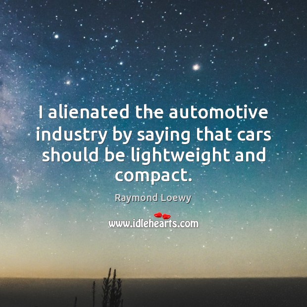I alienated the automotive industry by saying that cars should be lightweight and compact. Raymond Loewy Picture Quote