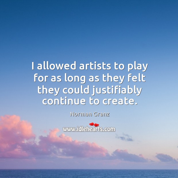 I allowed artists to play for as long as they felt they could justifiably continue to create. Norman Granz Picture Quote