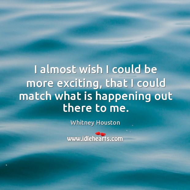 I almost wish I could be more exciting, that I could match what is happening out there to me. Image