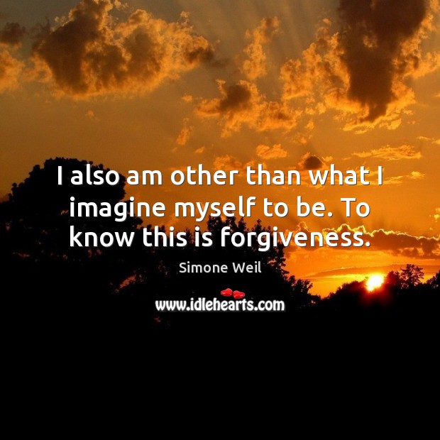I also am other than what I imagine myself to be. To know this is forgiveness. Simone Weil Picture Quote