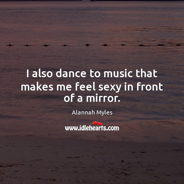 I also dance to music that makes me feel sexy in front of a mirror. Alannah Myles Picture Quote