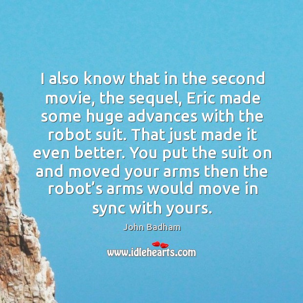 I also know that in the second movie, the sequel, eric made some huge advances with the robot suit. John Badham Picture Quote
