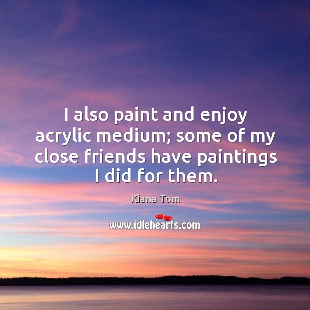 I also paint and enjoy acrylic medium; some of my close friends have paintings I did for them. Kiana Tom Picture Quote