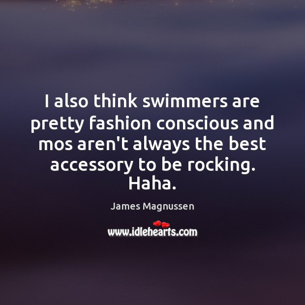 I also think swimmers are pretty fashion conscious and mos aren’t always 