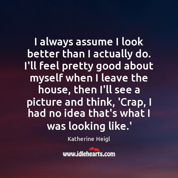 I always assume I look better than I actually do. I’ll feel Katherine Heigl Picture Quote