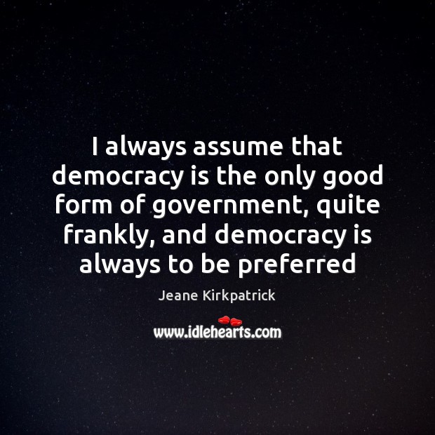 I always assume that democracy is the only good form of government, Jeane Kirkpatrick Picture Quote