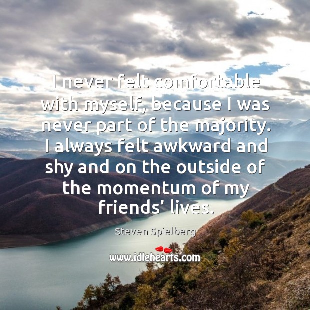 I always felt awkward and shy and on the outside of the momentum of my friends’ lives. Steven Spielberg Picture Quote