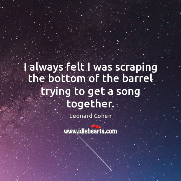 I always felt I was scraping the bottom of the barrel trying to get a song together. Leonard Cohen Picture Quote